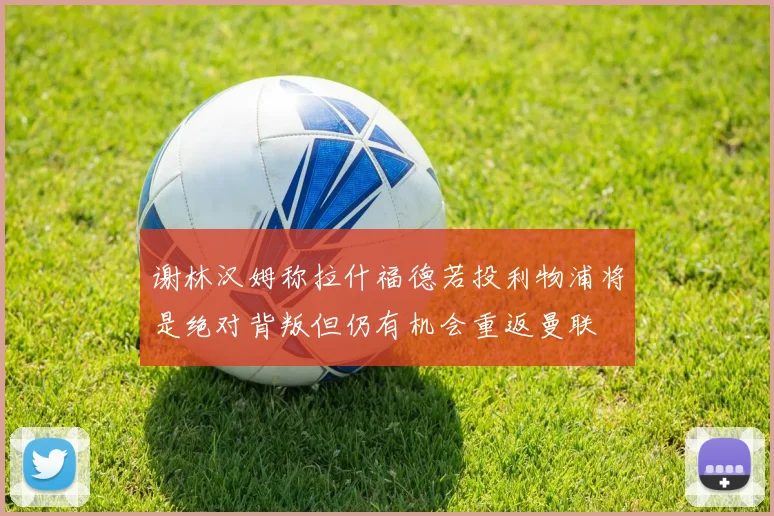 谢林汉姆称拉什福德若投利物浦将是绝对背叛但仍有机会重返曼联
