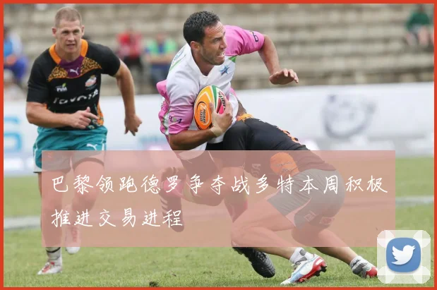 巴黎领跑德罗争夺战多特本周积极推进交易进程