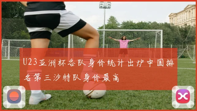 U23亚洲杯各队身价统计出炉中国排名第三沙特队身价最高