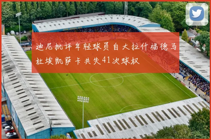 迪尼批评年轻球员自大拉什福德马杜埃凯萨卡共失41次球权