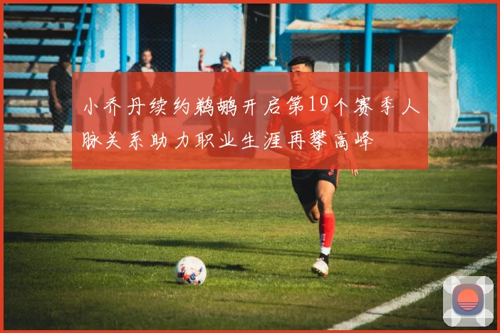小乔丹续约鹈鹕开启第19个赛季人脉关系助力职业生涯再攀高峰