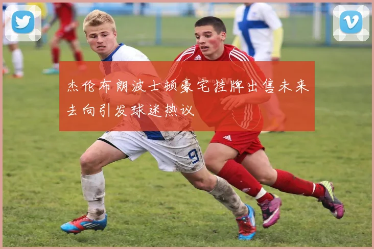 杰伦布朗波士顿豪宅挂牌出售未来去向引发球迷热议
