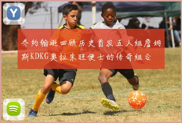 乔约翰逊回顾历史首发五人组詹姆斯KDKG奥拉朱旺便士的传奇组合