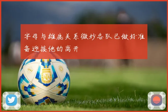 字母与雄鹿关系微妙各队已做好准备迎接他的离开