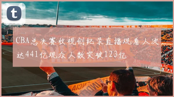 CBA总决赛收视创纪录直播观看人次达441亿观众人数突破123亿