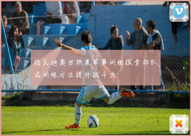 格瓦迪奥尔热衷军事训练探索部队式训练方法提升战斗力