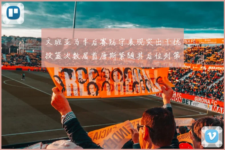 文班亚马季后赛防守表现突出干扰投篮次数居首唐斯紧随其后位列第五