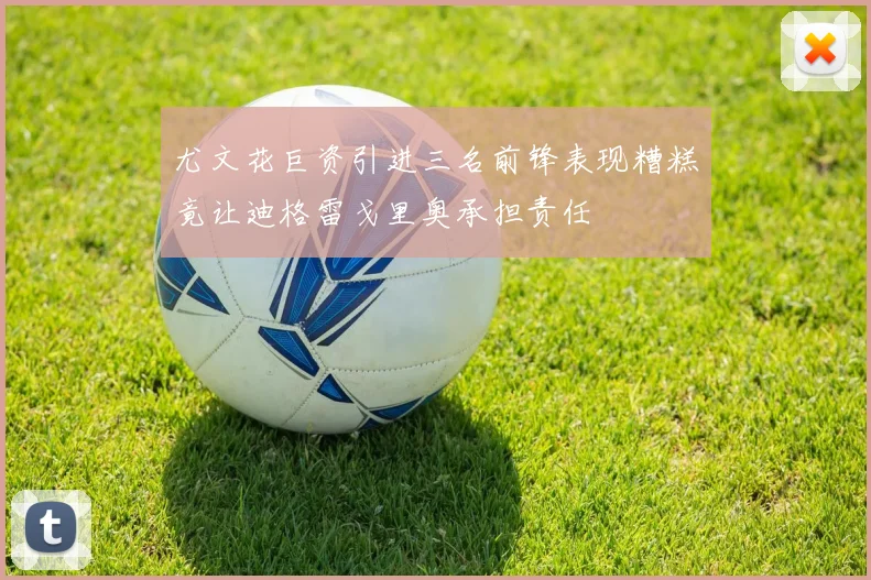 尤文花巨资引进三名前锋表现糟糕竟让迪格雷戈里奥承担责任