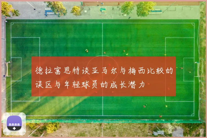德拉富恩特谈亚马尔与梅西比较的误区与年轻球员的成长潜力