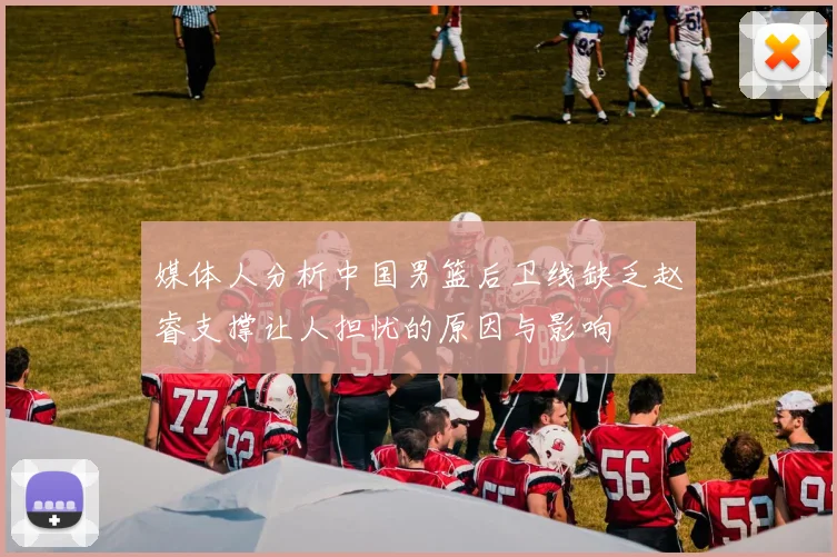 媒体人分析中国男篮后卫线缺乏赵睿支撑让人担忧的原因与影响