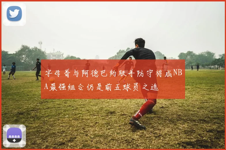 字母哥与阿德巴约联手防守将成NBA最强组合仍是前五球员之选