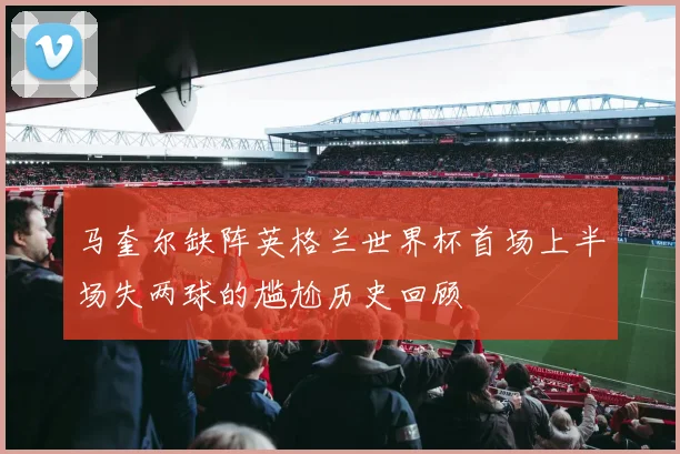 马奎尔缺阵英格兰世界杯首场上半场失两球的尴尬历史回顾