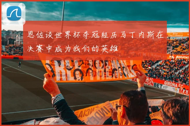 恩佐谈世界杯夺冠经历马丁内斯在决赛中成为我们的英雄
