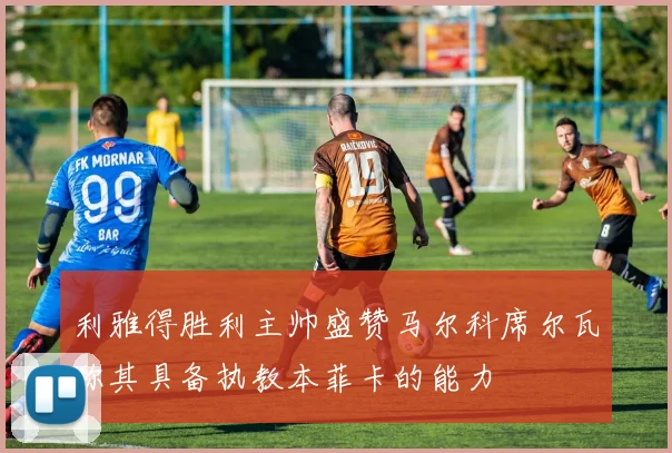 利雅得胜利主帅盛赞马尔科席尔瓦称其具备执教本菲卡的能力