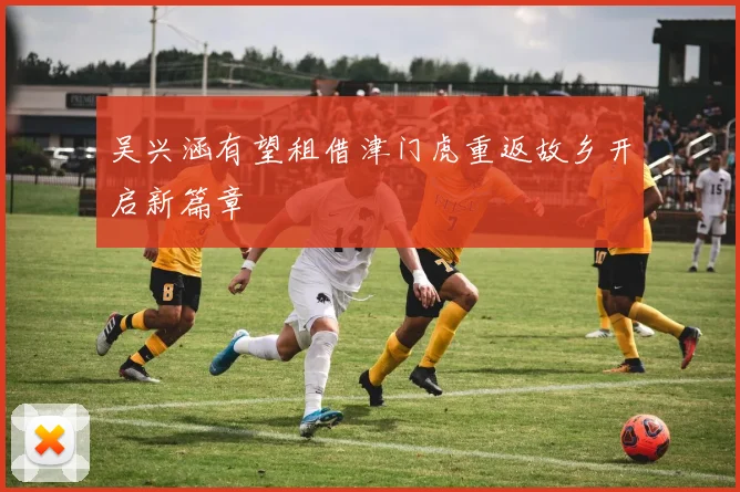 吴兴涵有望租借津门虎重返故乡开启新篇章